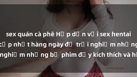 sex quán cà phê Hấp dẫn với sex hentai vietsub mới nhất, cập nhật hàng ngày để trải nghiệm những bộ phim đầy kích thích và hấp dẫn.