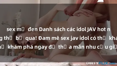 sex mỹ đen Danh sách các idol JAV hot nhất hiện nay không thể bỏ qua! Đam mê sex jav idol có thể khám phá ngay để thỏa mãn nhu cầu giải trí của mình!
