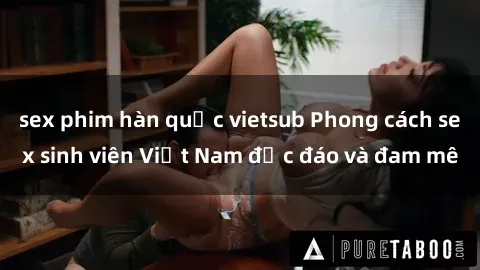 sex phim hàn quốc vietsub Phong cách sex sinh viên Việt Nam độc đáo và đam mê