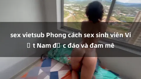 sex vietsub Phong cách sex sinh viên Việt Nam độc đáo và đam mê